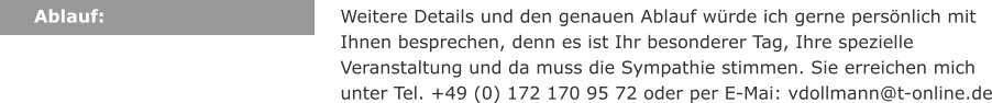 Ablauf: Weitere Details und den genauen Ablauf wrde ich gerne persnlich mit Ihnen besprechen, denn es ist Ihr besonderer Tag, Ihre spezielle Veranstaltung und da muss die Sympathie stimmen. Sie erreichen mich unter Tel. +49 (0) 172 170 95 72 oder per E-Mai: vdollmann@t-online.de